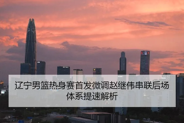 辽宁男篮热身赛首发微调赵继伟串联后场体系提速解析